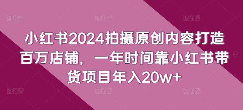 小红书2024拍摄原创内容打造百万店铺，1年时间靠小红书带货项目年入20W+-淘米项目网