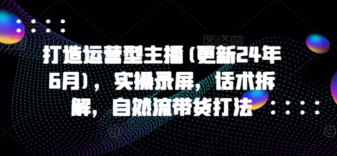 打造运营型主播(更新24年6月)，实操录屏，话术拆解，自然流带货打法-淘米副业