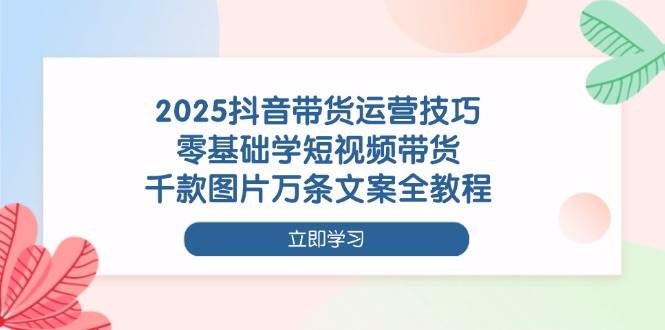 2025抖音带货运营技巧，零基础学短视频带货，千款图片万条文案全教程-淘米副业